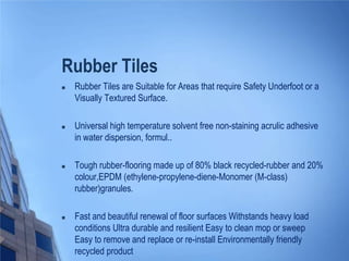 Rubber Tiles


Rubber Tiles are Suitable for Areas that require Safety Underfoot or a
Visually Textured Surface.



Universal high temperature solvent free non-staining acrulic adhesive
in water dispersion, formul..



Tough rubber-flooring made up of 80% black recycled-rubber and 20%
colour,EPDM (ethylene-propylene-diene-Monomer (M-class)
rubber)granules.



Fast and beautiful renewal of floor surfaces Withstands heavy load
conditions Ultra durable and resilient Easy to clean mop or sweep
Easy to remove and replace or re-install Environmentally friendly
recycled product

 