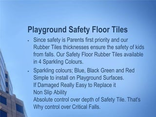 Playground Safety Floor Tiles




Since safety is Parents first priority and our
Rubber Tiles thicknesses ensure the safety of kids
from falls. Our Safety Floor Rubber Tiles available
in 4 Sparkling Colours.
Sparkling colours; Blue, Black Green and Red
Simple to install on Playground Surfaces.
If Damaged Really Easy to Replace it
Non Slip Ability
Absolute control over depth of Safety Tile. That's
Why control over Critical Falls.

 