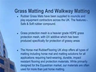 Grass Matting And Walkway Matting


Rubber Grass Mats have been supplied to councils and
play equipment contractors across the UK. The features:-.
Safe & Soft rubber compound.



Grass protection mesh is a heavier grade HDPE grass
protection mesh, with UV additive which has been
produced specifically for protection of grassy areas



The Horse mat RubberFlooring UK shop offers all types of
matting including horse mat and matting solutions for all
applications requiring hard-wearing, durable, impact
resistant flooring and protection materials. While primarily
designed for the Equestrian market, our materials are often
used for more than just horse matting.

 
