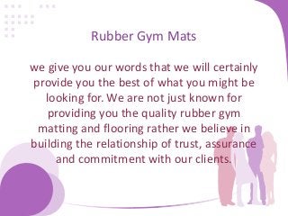 Rubber Gym Mats
we give you our words that we will certainly
provide you the best of what you might be
looking for. We are not just known for
providing you the quality rubber gym
matting and flooring rather we believe in
building the relationship of trust, assurance
and commitment with our clients.
 