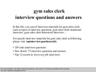 Interview questions and answers – free download/ pdf and ppt file
gym sales clerk
interview questions and answers
In this file, you can ref interview materials for gym sales clerk
such as types of interview questions, gym sales clerk situational
interview, gym sales clerk behavioral interview…
For top job interview materials for gym sales clerk as following,
please visit: topinterviewquestions.info
• 150 sales interview questions
• Free ebook: 75 interview questions and answers
• Top 12 secrets to win every job interviews
For top materials: 150 sales interview questions, free ebook: 75 interview questions with answers
Pls visit: topinterviewquesitons.info
 