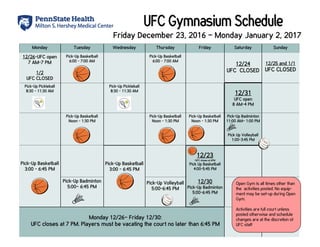 Monday Tuesday Wednesday Thursday Friday Sunday
12/26-UFC open
7 AM-7 PM
1/2
UFC CLOSED
Pick-Up Basketball
6:00 - 7:00 AM
Pick-Up Basketball
6:00 - 7:00 AM
12/25 and 1/1
UFC CLOSED
Pick-Up Pickleball
8:30 - 11:30 AM
Pick-Up Pickleball
8:30 - 11:30 AM
Pick-Up Basketball
Noon - 1:30 PM
Pick-Up Basketball
Noon - 1:30 PM
Pick-Up Basketball
Noon - 1:30 PM
Pick-Up Basketball
3:00 - 6:45 PM
Pick-Up Basketball
3:00 - 6:45 PM
12/23
*UFC closes at 6PM
Pick Up Basketball
4:00-5:45 PM
Pick-Up Badminton
5:00– 6:45 PM
Pick-Up Volleyball
5:00-6:45 PM
12/30
Pick-Up Badminton
5:00-6:45 PM
Saturday
12/24
UFC CLOSED
12/31
UFC open
8 AM-4 PM
Pick-Up Badminton
11:00 AM– 1:00 PM
Pick Up Volleyball
1:00-3:45 PM
Open Gym is all times other than
the activities posted. No equip-
ment may be set-up during Open
Gym.
Activities are full court unless
posted otherwise and schedule
changes are at the discretion of
UFC staff
Friday December 23, 2016 – Monday January 2, 2017
Monday 12/26– Friday 12/30:
UFC closes at 7 PM. Players must be vacating the court no later than 6:45 PM
 