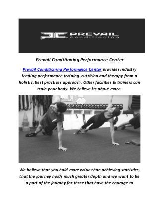 Prevail Conditioning Performance Center
Prevail Conditioning Performance Center provides industry
leading performance training, nutrition and therapy from a
holistic, best practices approach. Other facilities & trainers can
train your body. We believe its about more.
We believe that you hold more value than achieving statistics,
that the journey holds much greater depth and we want to be
a part of the journey for those that have the courage to
 