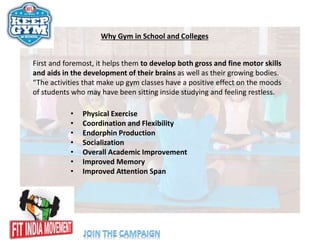 Why Gym in School and Colleges
First and foremost, it helps them to develop both gross and fine motor skills
and aids in the development of their brains as well as their growing bodies.
“The activities that make up gym classes have a positive effect on the moods
of students who may have been sitting inside studying and feeling restless.
• Physical Exercise
• Coordination and Flexibility
• Endorphin Production
• Socialization
• Overall Academic Improvement
• Improved Memory
• Improved Attention Span
 