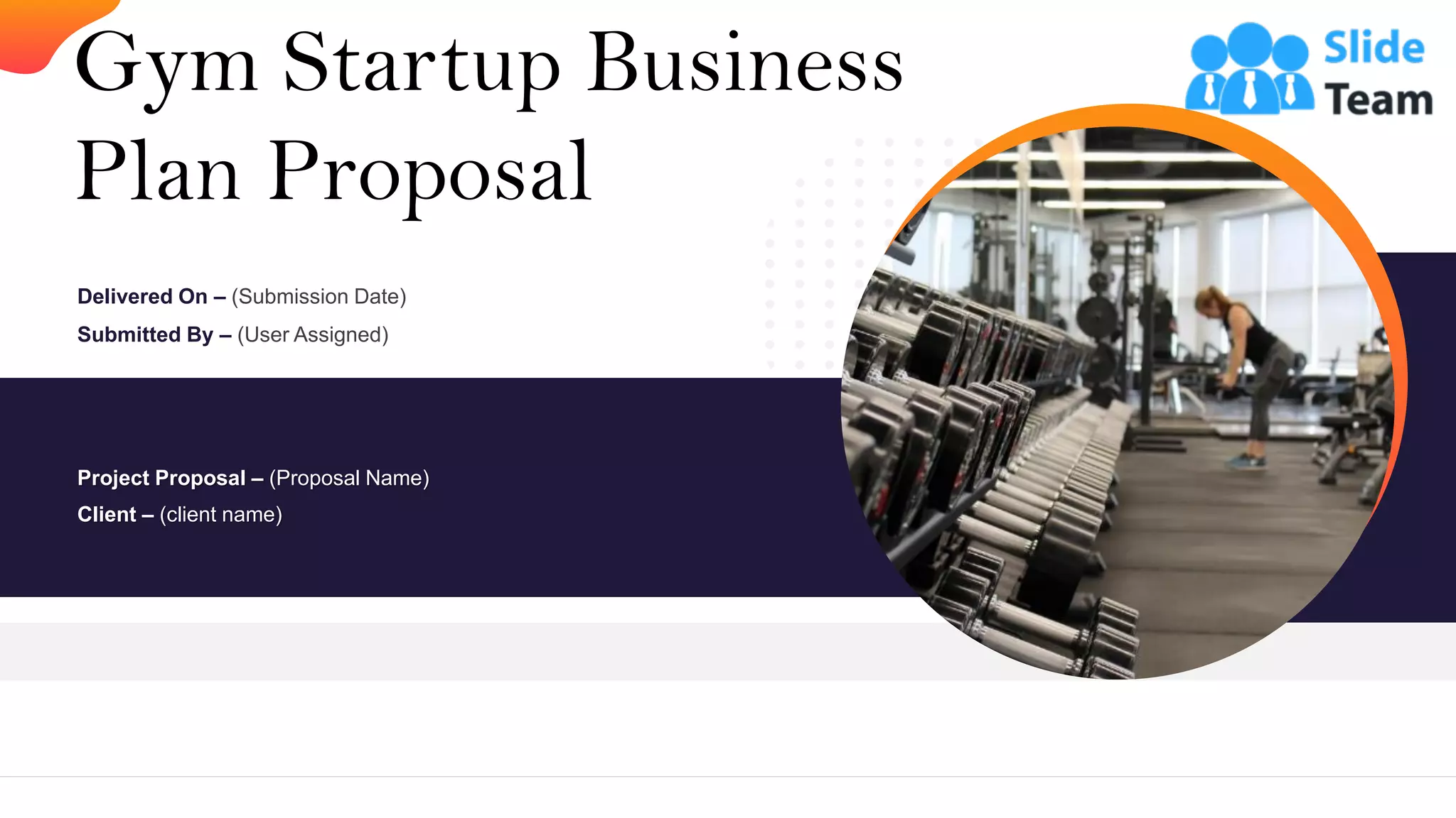 Gym Startup Business
Plan Proposal
Project Proposal – (Proposal Name)
Client – (client name)
Delivered On – (Submission Date)
Submitted By – (User Assigned)
 