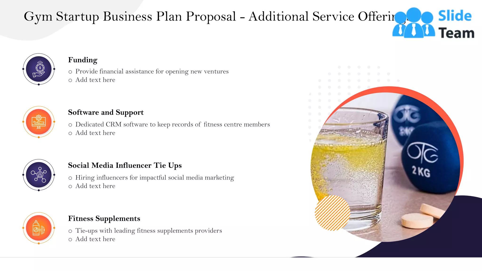 Gym Startup Business Plan Proposal - Additional Service Offerings
10
Funding
o Provide financial assistance for opening new ventures
o Add text here
Software and Support
o Dedicated CRM software to keep records of fitness centre members
o Add text here
Social Media Influencer Tie Ups
o Hiring influencers for impactful social media marketing
o Add text here
Fitness Supplements
o Tie-ups with leading fitness supplements providers
o Add text here
 