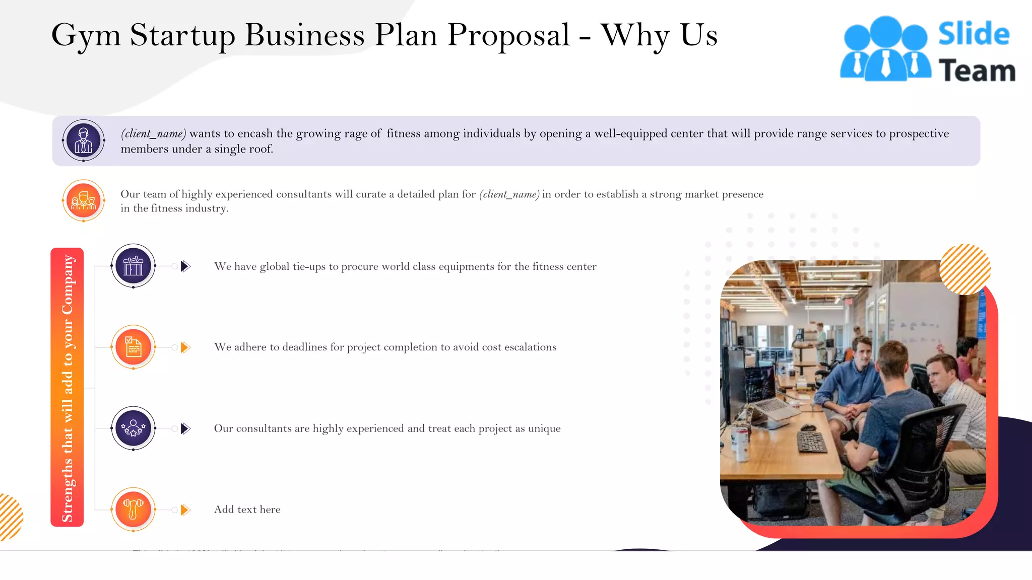 &
Gym Startup Business Plan Proposal - Why Us
18
(client_name) wants to encash the growing rage of fitness among individuals by opening a well-equipped center that will provide range services to prospective
members under a single roof.
Our team of highly experienced consultants will curate a detailed plan for (client_name) in order to establish a strong market presence
in the fitness industry.
Strengths
that
will
add
to
your
Company
We have global tie-ups to procure world class equipments for the fitness center
We adhere to deadlines for project completion to avoid cost escalations
Our consultants are highly experienced and treat each project as unique
Add text here
This slide is 100% editable. Adapt it to your needs and capture your audience's attention.
 