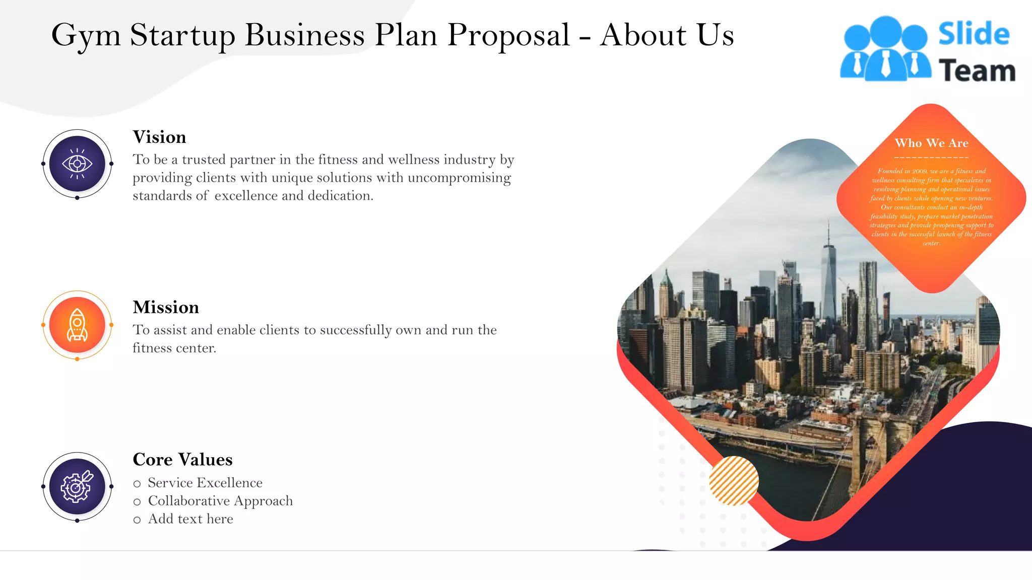 &
Gym Startup Business Plan Proposal - About Us
19
Founded in 2009, we are a fitness and
wellness consulting firm that specializes in
resolving planning and operational issues
faced by clients while opening new ventures.
Our consultants conduct an in-depth
feasibility study, prepare market penetration
strategies and provide preopening support to
clients in the successful launch of the fitness
center.
Who We Are
Mission
To assist and enable clients to successfully own and run the
fitness center.
Vision
To be a trusted partner in the fitness and wellness industry by
providing clients with unique solutions with uncompromising
standards of excellence and dedication.
Core Values
o Service Excellence
o Collaborative Approach
o Add text here
 