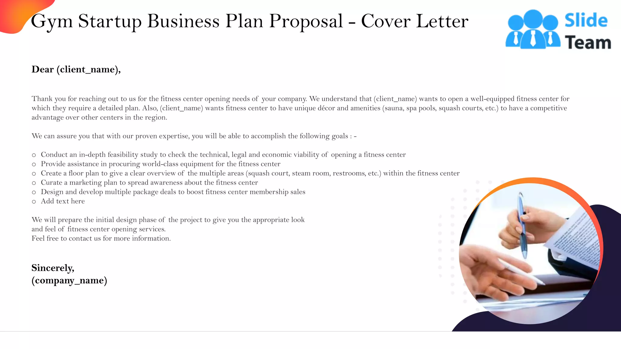 Gym Startup Business Plan Proposal - Cover Letter
2
Dear (client_name),
Thank you for reaching out to us for the fitness center opening needs of your company. We understand that (client_name) wants to open a well-equipped fitness center for
which they require a detailed plan. Also, (client_name) wants fitness center to have unique décor and amenities (sauna, spa pools, squash courts, etc.) to have a competitive
advantage over other centers in the region.
We can assure you that with our proven expertise, you will be able to accomplish the following goals : -
o Conduct an in-depth feasibility study to check the technical, legal and economic viability of opening a fitness center
o Provide assistance in procuring world-class equipment for the fitness center
o Create a floor plan to give a clear overview of the multiple areas (squash court, steam room, restrooms, etc.) within the fitness center
o Curate a marketing plan to spread awareness about the fitness center
o Design and develop multiple package deals to boost fitness center membership sales
o Add text here
We will prepare the initial design phase of the project to give you the appropriate look
and feel of fitness center opening services.
Feel free to contact us for more information.
Sincerely,
(company_name)
 