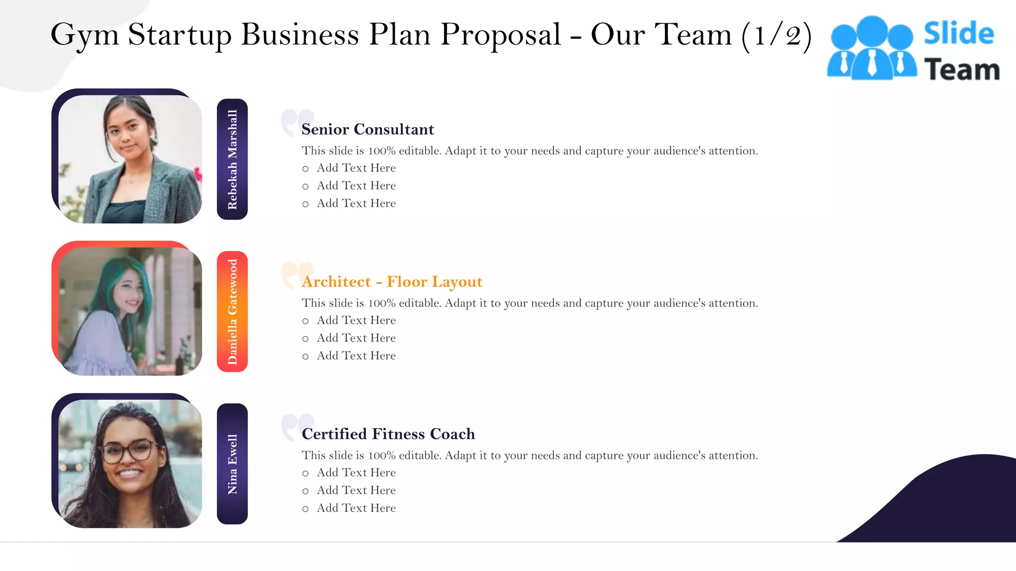 Rebekah
Marshall
Daniella
Gatewood
Nina
Ewell
Gym Startup Business Plan Proposal - Our Team (1/2)
20
Senior Consultant
This slide is 100% editable. Adapt it to your needs and capture your audience's attention.
o Add Text Here
o Add Text Here
o Add Text Here
Architect - Floor Layout
This slide is 100% editable. Adapt it to your needs and capture your audience's attention.
o Add Text Here
o Add Text Here
o Add Text Here
Certified Fitness Coach
This slide is 100% editable. Adapt it to your needs and capture your audience's attention.
o Add Text Here
o Add Text Here
o Add Text Here
 