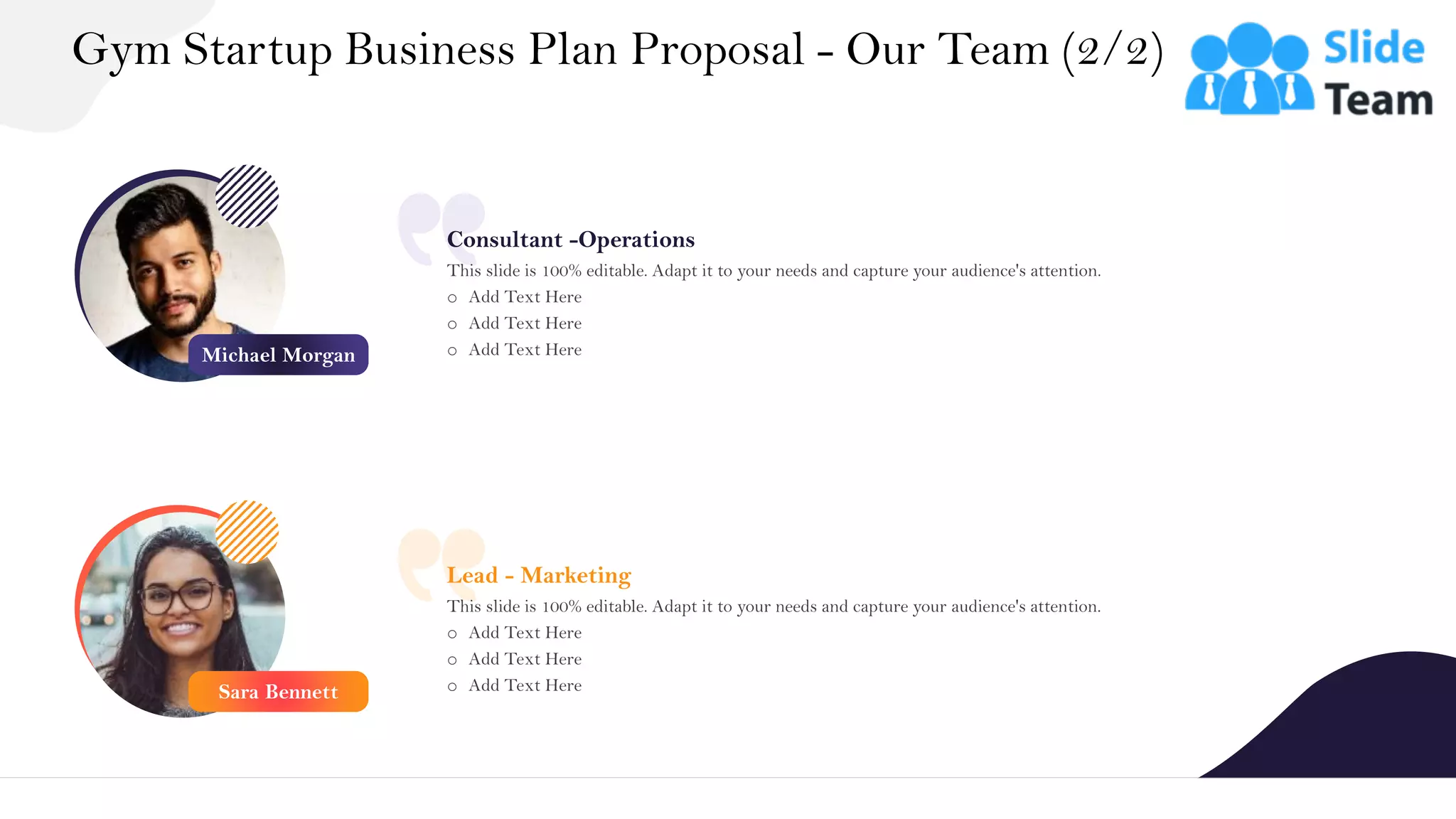 Consultant -Operations
This slide is 100% editable. Adapt it to your needs and capture your audience's attention.
o Add Text Here
o Add Text Here
o Add Text Here
Lead - Marketing
This slide is 100% editable. Adapt it to your needs and capture your audience's attention.
o Add Text Here
o Add Text Here
o Add Text Here
Gym Startup Business Plan Proposal - Our Team (2/2)
21
Michael Morgan
Sara Bennett
 