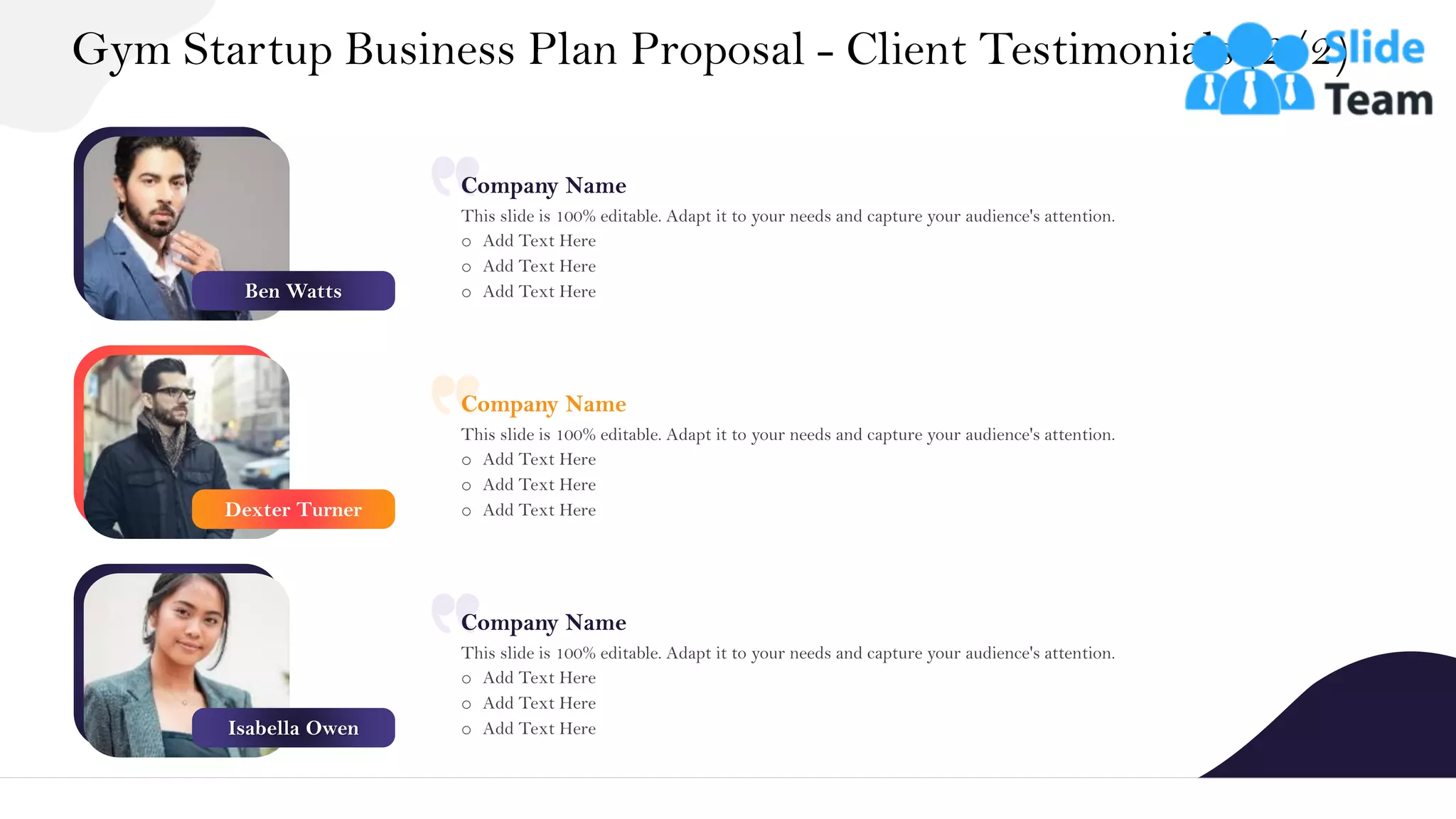 Gym Startup Business Plan Proposal - Client Testimonials (2/2)
24
Company Name
This slide is 100% editable. Adapt it to your needs and capture your audience's attention.
o Add Text Here
o Add Text Here
o Add Text Here
Company Name
This slide is 100% editable. Adapt it to your needs and capture your audience's attention.
o Add Text Here
o Add Text Here
o Add Text Here
Company Name
This slide is 100% editable. Adapt it to your needs and capture your audience's attention.
o Add Text Here
o Add Text Here
o Add Text Here
Ben Watts
Dexter Turner
Isabella Owen
 