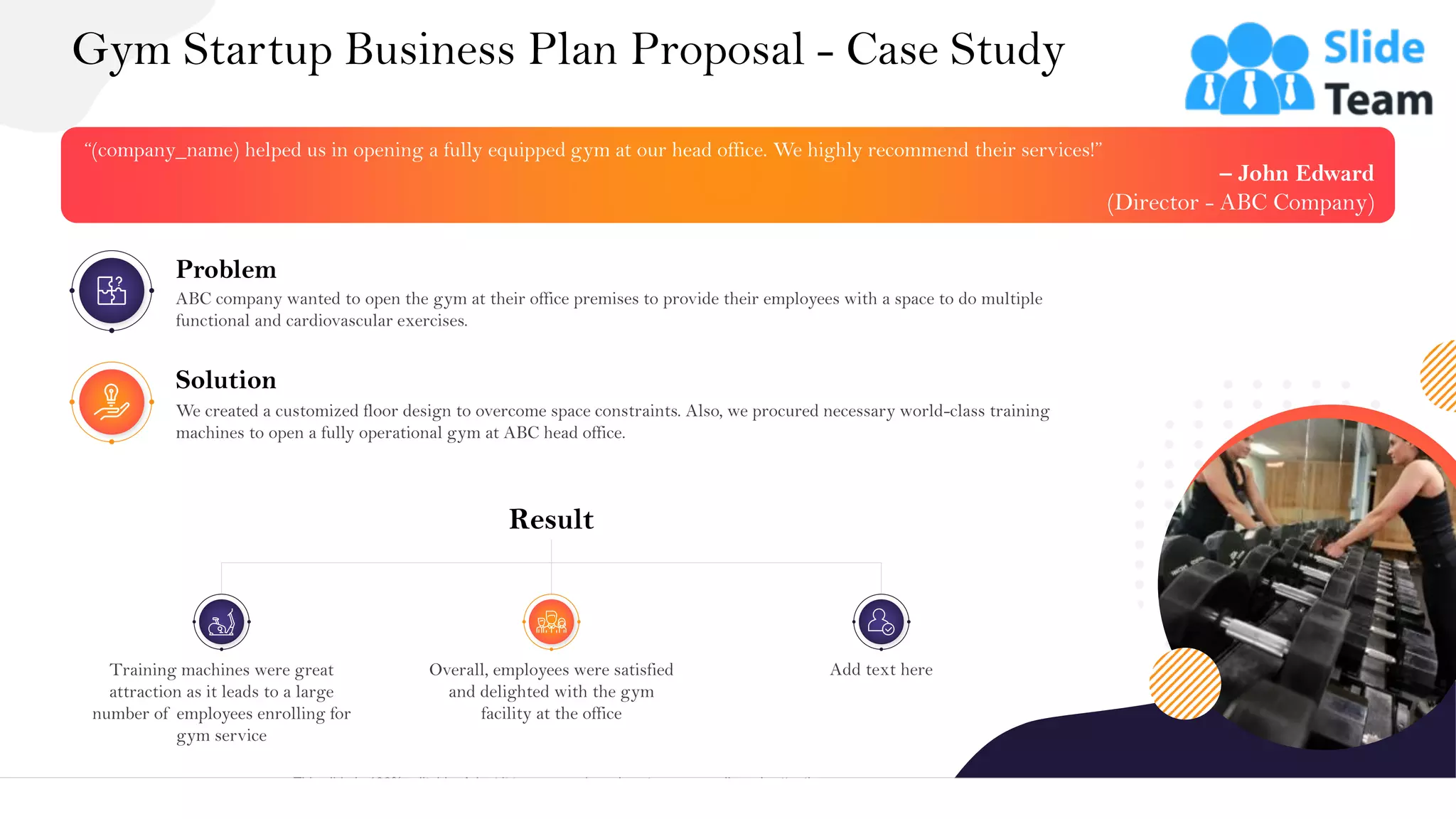 Gym Startup Business Plan Proposal - Case Study
25
This slide is 100% editable. Adapt it to your needs and capture your audience's attention.
“(company_name) helped us in opening a fully equipped gym at our head office. We highly recommend their services!”
– John Edward
(Director - ABC Company)
Problem
ABC company wanted to open the gym at their office premises to provide their employees with a space to do multiple
functional and cardiovascular exercises.
Solution
We created a customized floor design to overcome space constraints. Also, we procured necessary world-class training
machines to open a fully operational gym at ABC head office.
Result
Overall, employees were satisfied
and delighted with the gym
facility at the office
Add text here
Training machines were great
attraction as it leads to a large
number of employees enrolling for
gym service
 