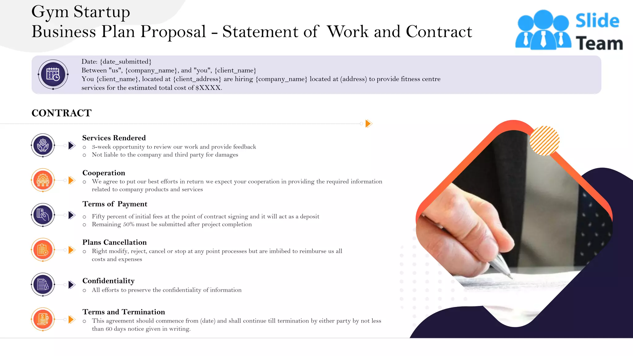 &
Gym Startup
Business Plan Proposal - Statement of Work and Contract
27
Date: {date_submitted}
Between "us", {company_name}, and "you", {client_name}
You {client_name}, located at {client_address} are hiring {company_name} located at (address) to provide fitness centre
services for the estimated total cost of $XXXX.
CONTRACT
Services Rendered
o 3-week opportunity to review our work and provide feedback
o Not liable to the company and third party for damages
Cooperation
o We agree to put our best efforts in return we expect your cooperation in providing the required information
related to company products and services
Terms of Payment
o Fifty percent of initial fees at the point of contract signing and it will act as a deposit
o Remaining 50% must be submitted after project completion
Plans Cancellation
o Right modify, reject, cancel or stop at any point processes but are imbibed to reimburse us all
costs and expenses
Confidentiality
o All efforts to preserve the confidentiality of information
Terms and Termination
o This agreement should commence from (date) and shall continue till termination by either party by not less
than 60 days notice given in writing.
 
