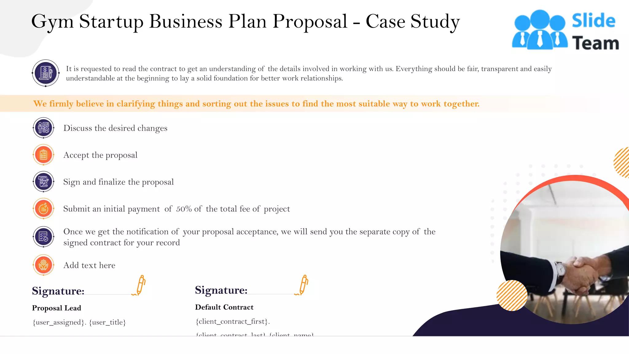 Gym Startup Business Plan Proposal - Case Study
29
Signature:
Proposal Lead
{user_assigned}. {user_title}
Signature:
Default Contract
{client_contract_first}.
{client_contract_last} {client_name}
It is requested to read the contract to get an understanding of the details involved in working with us. Everything should be fair, transparent and easily
understandable at the beginning to lay a solid foundation for better work relationships.
We firmly believe in clarifying things and sorting out the issues to find the most suitable way to work together.
Accept the proposal
Discuss the desired changes
Sign and finalize the proposal
Submit an initial payment of 50% of the total fee of project
Once we get the notification of your proposal acceptance, we will send you the separate copy of the
signed contract for your record
Add text here
 