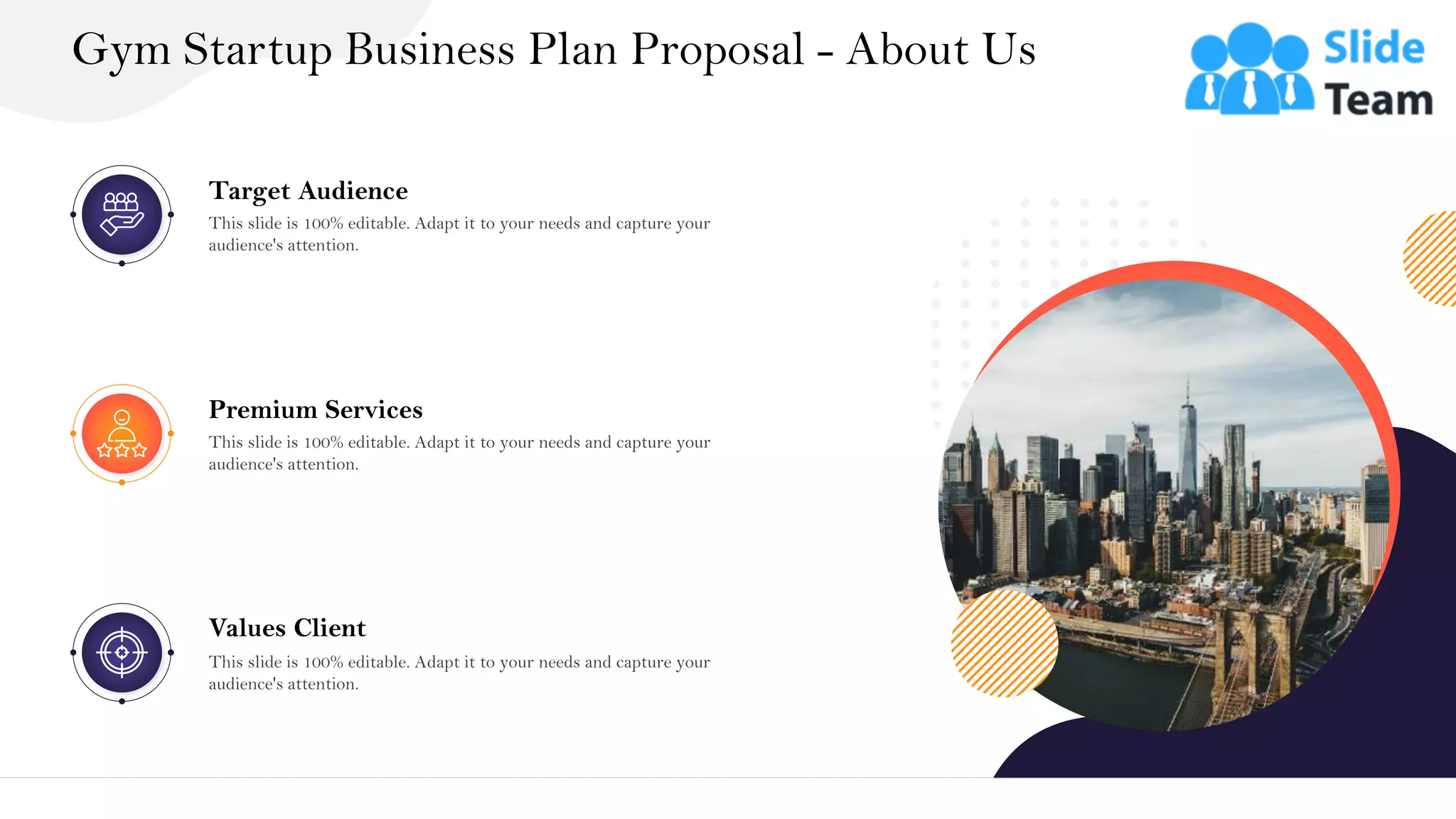 Gym Startup Business Plan Proposal - About Us
33
Target Audience
This slide is 100% editable. Adapt it to your needs and capture your
audience's attention.
Premium Services
This slide is 100% editable. Adapt it to your needs and capture your
audience's attention.
Values Client
This slide is 100% editable. Adapt it to your needs and capture your
audience's attention.
 
