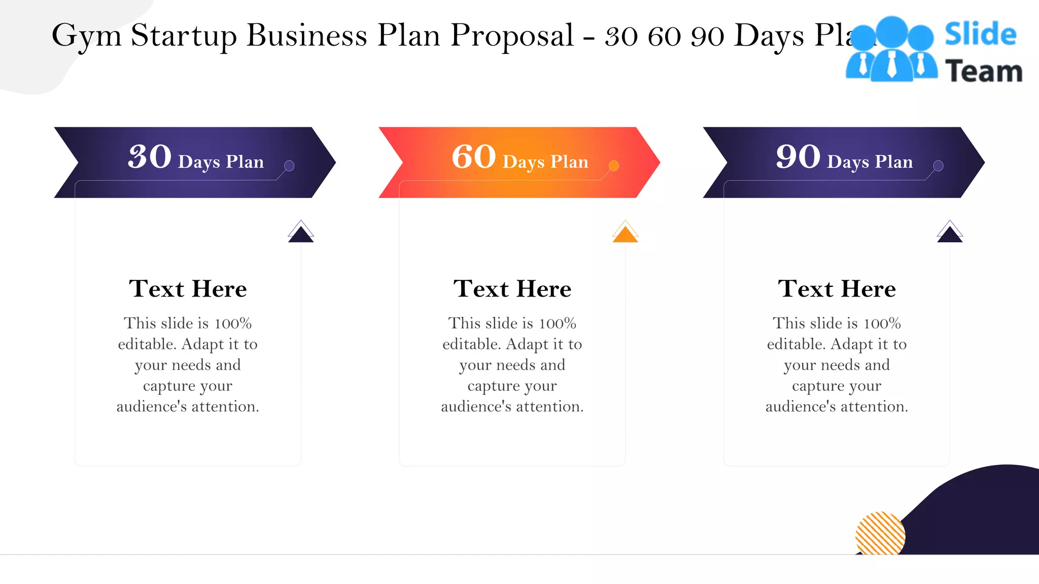 Gym Startup Business Plan Proposal - 30 60 90 Days Plan
35
Text Here
This slide is 100%
editable. Adapt it to
your needs and
capture your
audience's attention.
30Days Plan
Text Here
This slide is 100%
editable. Adapt it to
your needs and
capture your
audience's attention.
60Days Plan
Text Here
This slide is 100%
editable. Adapt it to
your needs and
capture your
audience's attention.
90Days Plan
 