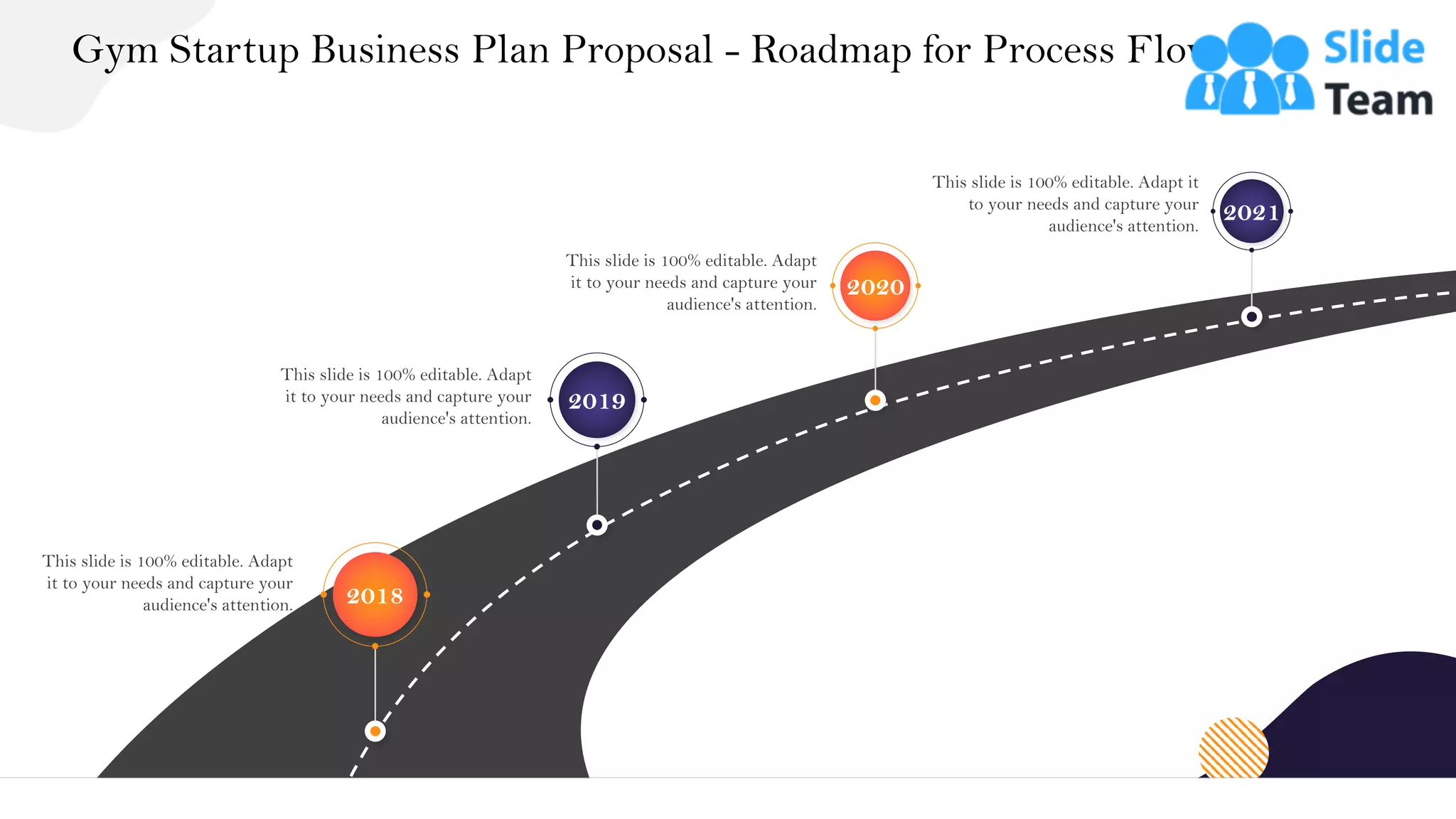 Gym Startup Business Plan Proposal - Roadmap for Process Flow
37
This slide is 100% editable. Adapt
it to your needs and capture your
audience's attention. 2018
This slide is 100% editable. Adapt
it to your needs and capture your
audience's attention.
2019
This slide is 100% editable. Adapt
it to your needs and capture your
audience's attention.
2020
This slide is 100% editable. Adapt it
to your needs and capture your
audience's attention.
2021
 