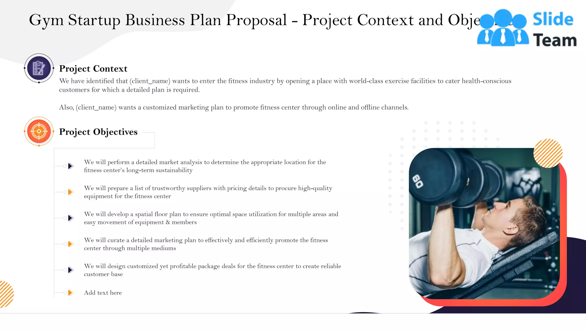 &
Project Context
We have identified that (client_name) wants to enter the fitness industry by opening a place with world-class exercise facilities to cater health-conscious
customers for which a detailed plan is required.
Also, (client_name) wants a customized marketing plan to promote fitness center through online and offline channels.
We will perform a detailed market analysis to determine the appropriate location for the
fitness center’s long-term sustainability
We will prepare a list of trustworthy suppliers with pricing details to procure high-quality
equipment for the fitness center
We will develop a spatial floor plan to ensure optimal space utilization for multiple areas and
easy movement of equipment & members
We will curate a detailed marketing plan to effectively and efficiently promote the fitness
center through multiple mediums
We will design customized yet profitable package deals for the fitness center to create reliable
customer base
Add text here
Project Objectives
Gym Startup Business Plan Proposal - Project Context and Objectives
5
 