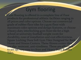 Gym flooring
 Gym flooring is offered in a complete line of floor

products for professional athletic facilities ranging in
all prices and color options. Choose our commercial
grade of rubber floor tiles for a gym floor with
maximum color options and design features, or choose
a heavy duty interlocking gym floor tile for a high
school or university football weight room for
durability, ease of installation and cost effectiveness.
Jigsaw Locking Dura Soft Gym Tiles Designed for Both
Home and fitness Centers. These fitness center tiles
are slip- resistant, anti-tiredness. These are effortless
to set up, very easy to clean and Heavy Duty Rubber
Tiles.

 