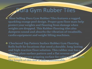 Dura Gym Rubber Tiles
 Most Selling Dura Gym Rubber Tiles features a rugged,

sparkling orange peel design. Proper gym floor mats help
protect your weights and flooring from damage when
weights are dropped. This Rubber flooring tiles also
dampens sound and absorbs the vibration of treadmills,
cardio equipment and weight lifting machines.
 Checkered Top Pattern Surface Rubber Gym Flooring

Rolls built for locations that need a durable, long lasting
and high-traction floor solution. This rubber mat has a
checker plate surface pattern and a flat reverse side
providing a secure gripping surface for safety and comfort.
The length of this mat is fully customizable.

 