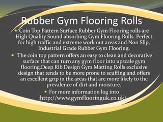 Rubber Gym Flooring Rolls
 Coin Top Pattern Surface Rubber Gym Flooring rolls are

High Quality Sound absorbing Gym Flooring Rolls. Perfect
for high traffic and extreme work out areas and Non Slip,
Industrial Grade Rubber Gym Flooring.
 The coin top pattern offers an easy to clean and decorative
surface that can turn any gym floor into upscale gym
flooring.Deep Rib Design Gym Matting Rolls exclusive
design that tends to be more prone to scuffing and offers
an excellent grip in the areas that are more likely to the
prevalence of dirt and moisture.
 For more information log into
:http://www.gymflooringuk.co.uk/

 