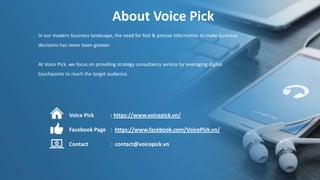 About Voice Pick
In our modern business landscape, the need for fast & precise information to make business
decisions has never been greater.
At Voice Pick, we focus on providing strategy consultancy service by leveraging digital
touchpoints to reach the target audience.
Voice Pick : https://www.voicepick.vn/
Facebook Page ：https://www.facebook.com/VoicePick.vn/
Contact ：contact@voicepick.vn
 