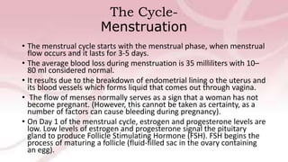 The Cycle-
Menstruation
• The menstrual cycle starts with the menstrual phase, when menstrual
flow occurs and it lasts for 3-5 days.
• The average blood loss during menstruation is 35 milliliters with 10–
80 ml considered normal.
• It results due to the breakdown of endometrial lining o the uterus and
its blood vessels which forms liquid that comes out through vagina.
• The flow of menses normally serves as a sign that a woman has not
become pregnant. (However, this cannot be taken as certainty, as a
number of factors can cause bleeding during pregnancy).
• On Day 1 of the menstrual cycle, estrogen and progesterone levels are
low. Low levels of estrogen and progesterone signal the pituitary
gland to produce Follicle Stimulating Hormone (FSH). FSH begins the
process of maturing a follicle (fluid-filled sac in the ovary containing
an egg).
 
