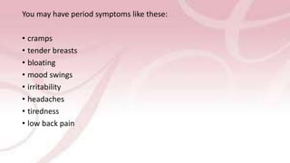 You may have period symptoms like these:
• cramps
• tender breasts
• bloating
• mood swings
• irritability
• headaches
• tiredness
• low back pain
 