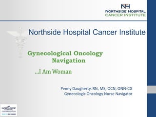 Northside Hospital Cancer Institute
Gynecological Oncology
Navigation
…I Am Woman
Penny Daugherty, RN, MS, OCN, ONN-CG
Gynecologic Oncology Nurse Navigator
 