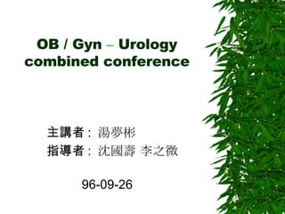 OB / Gyn  –  Urology combined conference 主講者 :  湯夢彬  指導者 :  沈國壽 李之微  96-09-26  