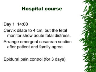Hospital course Day 1  14:00 Cervix dilate to 4 cm, but the fetal monitor show acute fetal distress. Arrange emergent cesarean section after patient and family agree. Epidural pain control (for 3 days) 