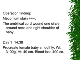 Operation finding: Meconium stain +++. The umbilical cord wound one circle around neck and right shoulder of baby. Day 1  14:38 Procreate female baby smoothly. Wt: 3100g, Ht: 49 cm. Blood loss 400 cc. 