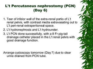L't Percutaneus nephrostomy (PCN) (Day 6) 1. Tear of infeior wall of the extra-renal portio of L't renal pelvis, with contrast media extravasating out to L't peri-renal extraperitoneal space. 2. L't hydronephrosis and L't hydroureter. 3. L't PCN done successfully, with a 8 Fr pig-tail drainage catheter placed in the L't renal pelvis with good drainage function. Arrange cystoscopy tomorrow (Day 7) due to clear urine drained from PCN tube.  