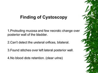 Finding of Cystoscopy 1.Protruding mucosa and few necrotic change over posterior wall of the bladder. 2.Can’t detect the ureteral orifices, bilateral. 3.Found stitches over left lateral posterior wall. 4.No blood clots retention. (clear urine) 