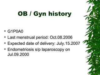 OB / Gyn history G1P0A0 Last menstrual period: Oct.08.2006 Expected date of delivery: July.15.2007 Endometriosis s/p laparoscopy on Jul.09.2000 