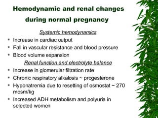 Hemodynamic and renal changes during normal pregnancy   Systemic hemodynamics Increase in cardiac output Fall in vascular resistance and blood pressure Blood volume expansion Renal function and electrolyte balance Increase in glomerular filtration rate Chronic respiratory alkalosis ~ progesterone Hyponatremia due to resetting of osmostat ~ 270 mosm/kg Increased ADH metabolism and polyuria in selected women 