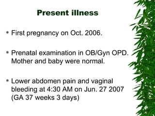 Present illness First pregnancy on Oct. 2006. Prenatal examination in OB/Gyn OPD. Mother and baby were normal. Lower abdomen pain and vaginal bleeding at 4:30 AM on Jun. 27 2007 (GA 37 weeks 3 days) 