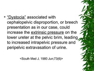 “ Dystocia”  associated with cephalopelvic disproportion, or breech presentation as in our case, could increase the  extrinsic pressure  on the lower ureter at the pelvic brim, leading to increased intrapelvic pressure and peripelvic extravasation of urine. <South Med J. 1980 Jun;73(6)> 
