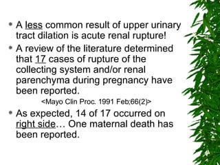 A  less  common result of upper urinary tract dilation is acute renal rupture! A review of the literature determined that  17  cases of rupture of the collecting system and/or renal parenchyma during pregnancy have been reported. <Mayo Clin Proc. 1991 Feb;66(2)> As expected, 14 of 17 occurred on  right side … One maternal death has been reported.  