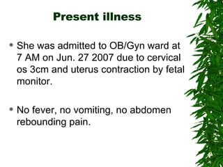 Present illness She was admitted to OB/Gyn ward at 7 AM on Jun. 27 2007 due to cervical os 3cm and uterus contraction by fetal monitor. No fever, no vomiting, no abdomen rebounding pain. 