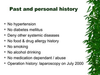 Past and personal history No hypertension No diabetes mellitus Deny other systemic diseases No food & drug allergy history No smoking No alcohol drinking No medication dependant / abuse Operation history: laparoscopy on July 2000 