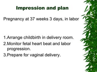Impression and plan Pregnancy at 37 weeks 3 days, in labor 1.Arrange childbirth in delivery room. 2.Monitor fetal heart beat and labor progression. 3.Prepare for vaginal delivery. 