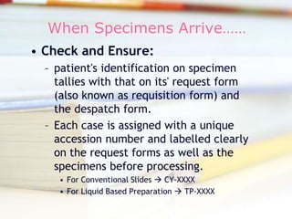 When Specimens Arrive…… Check and Ensure: patient&apos;s identification on specimen tallies with that on its&apos; request form (also known as requisition form) and the despatch form.  Each case is assigned with a unique accession number and labelled clearly on the request forms as well as the specimens before processing. For Conventional Slides  CY-XXXX For Liquid Based Preparation  TP-XXXX 