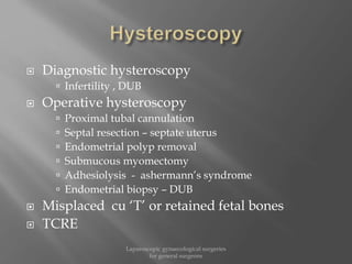  Diagnostic hysteroscopy
 Infertility , DUB
 Operative hysteroscopy
 Proximal tubal cannulation
 Septal resection – septate uterus
 Endometrial polyp removal
 Submucous myomectomy
 Adhesiolysis - ashermann’s syndrome
 Endometrial biopsy – DUB
 Misplaced cu ‘T’ or retained fetal bones
 TCRE
Laparoscopic gynaecological surgeries
for general surgeons
 