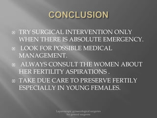  TRY SURGICAL INTERVENTION ONLY
WHEN THERE IS ABSOLUTE EMERGENCY.
 LOOK FOR POSSIBLE MEDICAL
MANAGEMENT.
 ALWAYS CONSULT THE WOMEN ABOUT
HER FERTILITY ASPIRATIONS .
 TAKE DUE CARE TO PRESERVE FERTILY
ESPECIALLY IN YOUNG FEMALES.
Laparoscopic gynaecological surgeries
for general surgeons
 