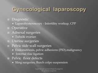  Diagnostic
 Laparohysteroscopy - Infertility workup, CPP
 Operative
 Adnexal surgeries
 Tubal& ovarian
 Uterine surgeries
 Pelvic side wall surgeries
 Endometriosis, pelvic adhesions (PID),malignancy
 Internal iliac ligation
 Pelvic floor defects
 Sling surgeries, Burch colpo suspension
Laparoscopic gynaecological surgeries
for general surgeons
 
