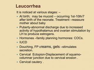Leucorrhea
It is noticed at various stages: –
 At birth; may be mucoid – occurring 1st-10th/7
after birth of the neonate. Treatment –reassure
mother about baby
 Puberty-abnormal discharge due to increased
activity of hypothalamus and ovarian stimulation by
LH to produce estrogens.
 Hormones –family planning hormones: COCs.
 IUCD
 Douching, FP creams, gels –stimulates
secretion.
 Cervical Ectopion-Displacement of squamo-
columnar junction due to cervical erosion .
 Cervical cautery .
 