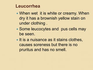 Leucorrhea
 When wet it is white or creamy. When
dry it has a brownish yellow stain on
under clothing .
 Some leucocytes and pus cells may
be seen.
 It is a nuisance as it stains clothes,
causes soreness but there is no
pruritus and has no smell.
 