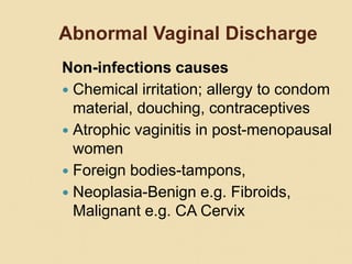 Abnormal Vaginal Discharge
Non-infections causes
 Chemical irritation; allergy to condom
material, douching, contraceptives
 Atrophic vaginitis in post-menopausal
women
 Foreign bodies-tampons,
 Neoplasia-Benign e.g. Fibroids,
Malignant e.g. CA Cervix
 